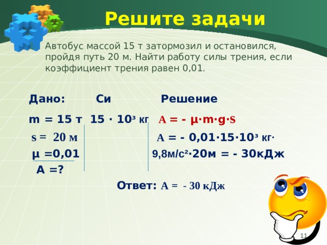Решите задачи Автобус массой 15 т затормозил и остановился, пройдя путь 20 м. Найти работу силы трения, если коэффициент трения равен 0,01.  Дано:  Си Решение m = 15 т 15 ∙ 10 ᶟ кг A  = - μ∙ m∙g∙ s  s =  20 м   A  = -  0,01 ∙ 15∙10 ᶟ кг∙  μ =0,01  9,8м/с² ∙ 20м = - 30кДж   A =?  Ответ: A = - 30 кДж  