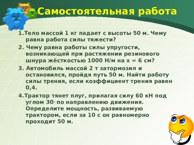 Самостоятельная работа по теме «Механическая работа и мощность» Самостоятельная работа   1.Тело массой 1 кг падает с высоты 50 м. Чему равна работа силы тяжести? 2. Чему равна работы силы упругости, возникающей при растяжении резинового шнура жёсткостью 1000 Н/м на х = 6 см? 3. Автомобиль массой 2 т затормозил и остановился, пройдя путь 50 м. Найти работу силы трения, если коэффициент трения равен 0,4. 4.Трактор тянет плуг, прилагая силу 60 кН под углом 30 ◦ по направлению движения. Определите мощность, развиваемую трактором, если за 10 с он равномерно проходит 50 м.   