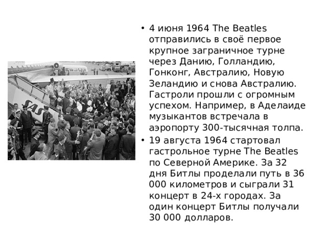 4 июня 1964 The Beatles отправились в своё первое крупное заграничное турне через Данию, Голландию, Гонконг, Австралию, Новую Зеландию и снова Австралию. Гастроли прошли с огромным успехом. Например, в Аделаиде музыкантов встречала в аэропорту 300-тысячная толпа. 19 августа 1964 стартовал гастрольное турне The Beatles по Северной Америке. За 32 дня Битлы проделали путь в 36 000 километров и сыграли 31 концерт в 24-х городах. За один концерт Битлы получали 30 000 долларов. 
