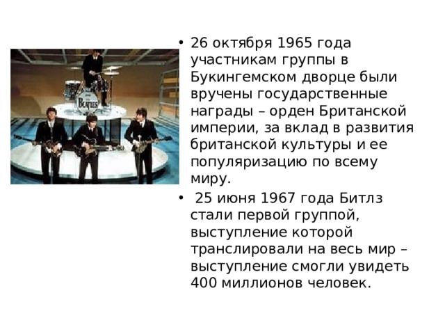 26 октября 1965 года участникам группы в Букингемском дворце были вручены государственные награды – орден Британской империи, за вклад в развития британской культуры и ее популяризацию по всему миру.    25 июня 1967 года Битлз стали первой группой, выступление которой транслировали на весь мир – выступление смогли увидеть 400 миллионов человек. 