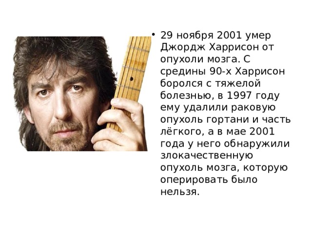 29 ноября 2001 умер Джордж Харрисон от опухоли мозга. С средины 90-х Харрисон боролся с тяжелой болезнью, в 1997 году ему удалили раковую опухоль гортани и часть лёгкого, а в мае 2001 года у него обнаружили злокачественную опухоль мозга, которую оперировать было нельзя. 