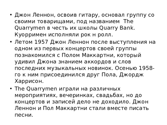 Джон Леннон, освоив гитару, основал группу со своими товарищами, под названием The Quarrymen в честь их школы Quarry Bank. Куорримен исполняли рок н ролл. Летом 1957 Джон Леннон после выступления на одном из первых концертов своей группы познакомился с Полом Маккартни, который удивил Джона знанием аккордов и слов последних музыкальных новинок. Осенью 1958-го к ним присоединился друг Пола, Джордж Харрисон. The Quarrymen играли на различных мероприятиях, вечеринках, свадьбах, но до концертов и записей дело не доходило. Джон Леннон и Пол Маккартни стали вместе писать песни. 