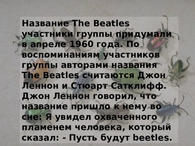 Название The Beatles участники группы придумали в апреле 1960 года. По воспоминаниям участников группы авторами названия The Beatles считаются Джон Леннон и Стюарт Сатклифф.   Джон Леннон говорил, что название пришло к нему во сне: Я увидел охваченного пламенем человека, который сказал: - Пусть будут beetles. 