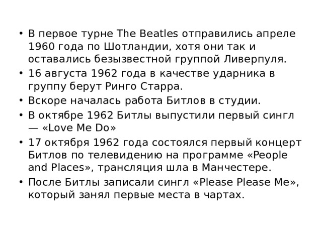 В первое турне The Beatles отправились апреле 1960 года по Шотландии, хотя они так и оставались безызвестной группой Ливерпуля. 16 августа 1962 года в качестве ударника в группу берут Ринго Старра. Вскоре началась работа Битлов в студии. В октябре 1962 Битлы выпустили первый сингл — «Love Me Do» 17 октября 1962 года состоялся первый концерт Битлов по телевидению на программе «People and Places», трансляция шла в Манчестере. После Битлы записали сингл «Please Please Me», который занял первые места в чартах. 