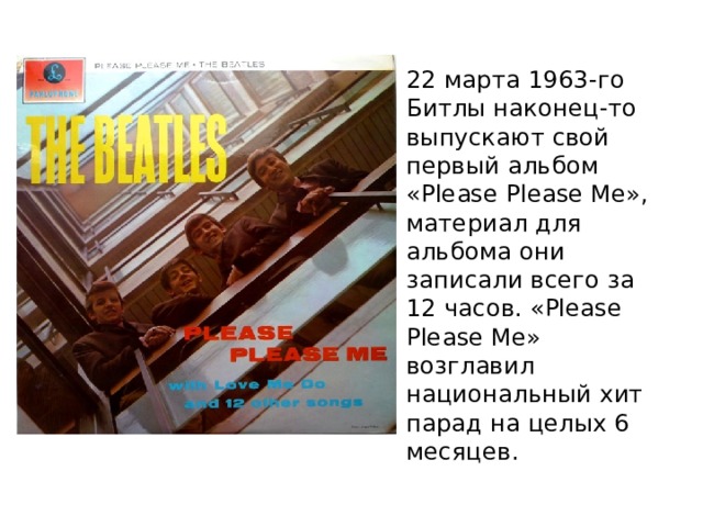 22 марта 1963-го Битлы наконец-то выпускают свой первый альбом «Please Please Me», материал для альбома они записали всего за 12 часов. «Please Please Me» возглавил национальный хит парад на целых 6 месяцев. 