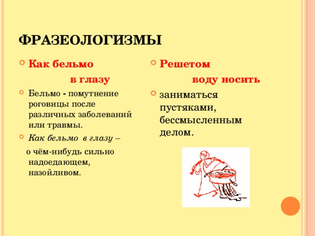 ФРАЗЕОЛОГИЗМЫ Как бельмо Решетом  в глазу  воду носить Бельмо - помутнение роговицы после различных заболеваний или травмы. Как бельмо в глазу – заниматься пустяками, бессмысленным делом.     о чём-нибудь сильно надоедающем, назойливом. 