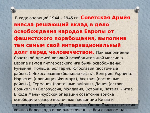  В ходе операций 1944 – 1945 гг. Советская Армия внесла решающий вклад в дело освобождения народов Европы от фашистского порабощения, выполнив тем самым свой интернациональный долг перед человечеством.  При выполнении Советской Армией великой освободительной миссии в Европе из-под гитлеровского ига были освобождены: Румыния, Польша, Болгария, Югославия (восточные районы), Чехословакия (большая часть), Венгрия, Украина, Норвегия (провинция Финмарк), Австрия (восточные районы), Германия (восточные районы), Дания (остров Борнхольм) Белоруссия, Молдавия, Эстония, Латвия, Литва. В ходе Маньчжурской операции советские войска освободили северо-восточные провинции Китая и территорию Кореи до 36 параллели. Около 7 млн. советских воинов более года вели ожесточенные бои с врагом на территории 12 стран Европы и Азии, охватывающей около 2 200 тыс. кв. км, освободили территорию с населением около 147 млн. человек. 