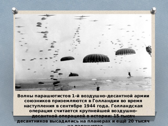 Волны парашютистов 1-й воздушно-десантной армии союзников приземляются в Голландии во время наступления в сентябре 1944 года. Голландская операция считается крупнейшей воздушно-десантной операцией в истории: 15 тысяч десантников высадились на планерах и ещё 20 тысяч – на парашютах 