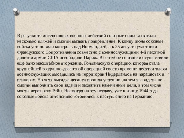 В результате интенсивных военных действий союзные силы захватили несколько пляжей и смогли вызвать подкрепление. К концу июня союзные войска установили контроль над Нормандией, а к 25 августа участники Французского Сопротивления совместно с военнослужащими 4-й пехотной дивизии армии США освободили Париж. В сентябре союзники осуществили ещё одно масштабное вторжение, Голландскую операцию, которая стала крупнейшей воздушно-десантной операцией своего времени: десятки тысяч военнослужащих высадились на территории Нидерландов на парашютах и планерах. Но хотя высадка десанта прошла успешно, на земле солдаты не смогли выполнить свои задачи и захватить намеченные цели, в том числе мосты через реку Рейн. Несмотря на эту неудачу, уже к концу 1944 года союзные войска интенсивно готовились к наступлению на Германию. 