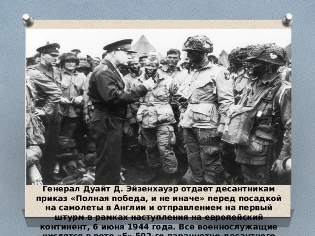 Генерал Дуайт Д. Эйзенхауэр отдает десантникам приказ «Полная победа, и не иначе» перед посадкой на самолеты в Англии и отправлением на первый штурм в рамках наступления на европейский континент, 6 июня 1944 года. Все военнослужащие числятся в роте «Е» 502-го парашютно-десантного полка. (U.S. Army) 