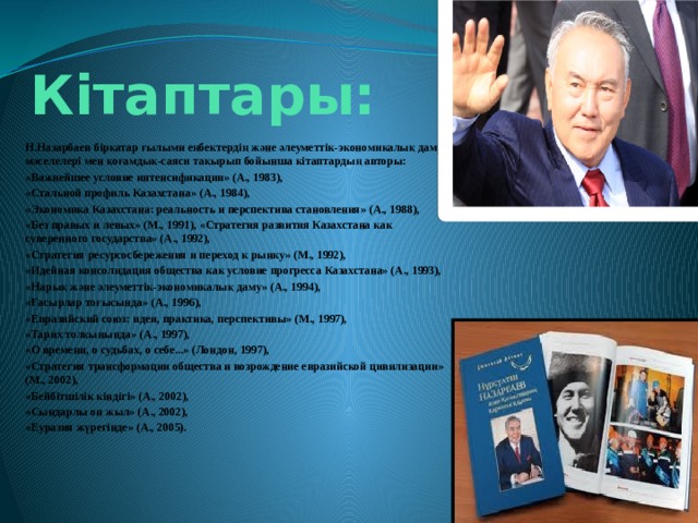  Кітаптары: Н.Назарбаев бірқатар ғылыми еңбектердің және әлеуметтік-экономикалық даму мәселелері мен қоғамдық-саяси тақырып бойынша кітаптардың авторы: «Важнейшее условие интенсификации» (А., 1983), «Стальной профиль Казахстана» (А., 1984), «Экономика Казахстана: реальность и перспектива становления» (А., 1988), «Без правых и левых» (М., 1991), «Стратегия развития Казахстана как суверенного государства» (А., 1992), «Стратегия ресурсосбережения и переход к рынку» (М., 1992), «Идейная консолидация общества как условие прогресса Казахстана» (А., 1993), «Нарық және әлеуметтік-экономикалық даму» (А., 1994), «Ғасырлар тоғысында» (А., 1996), «Евразийский союз: идеи, практика, перспективы» (М., 1997), «Тарих толқынында» (А., 1997), «О времени, о судьбах, о себе...» (Лондон, 1997), «Стратегия трансформации общества и возрождение евразийской цивилизации» (М., 2002), «Бейбітшілік кіндігі» (А., 2002), «Сындарлы он жыл» (А., 2002), «Еуразия жүрегінде» (А., 2005). 