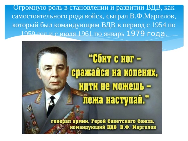 Огромную роль в становлении и развитии ВДВ, как самостоятельного рода войск, сыграл В.Ф.Маргелов, который был командующим ВДВ в период с 1954 по 1959 год и с июля 1961 по январь 1979 года. 