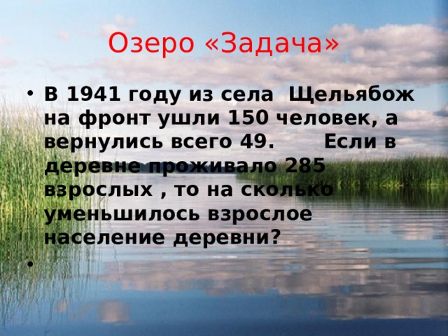 Озеро «Задача» В 1941 году из села Щельябож на фронт ушли 150 человек, а вернулись всего 49. Если в деревне проживало 285 взрослых , то на сколько уменьшилось взрослое население деревни?  
