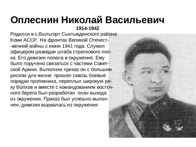 Оплеснин Николай Васильевич 1914-1942 Родился в с.Выльгорт Сыктывдинского района Коми АССР. На фронтах Великой Отечест- -венной войны с июня 1941 года. Служил офицером разведки штаба стрелкового пол- ка. Его дивизия попала в окружение. Ему было поручено связаться с частями Совет- ской Армии. Выполняя приказ он с большим риском для жизни прошел сквозь боевые порядки противника, переплыл широкую ре- ку Волхов и вместе с командованием восточ- ного берега был разработан план выхода из окружения. Приказ был успешно выпол- нен, дивизия вырвалась из окружения   Сунагатуллин Жавдат Гумурдакович связной начальника штаба 933-го стрелкового полка 254-й стрелковой дивизии 52-й армии Воронежского фронта, рядовой.  Родился 12 июня 1924 года в деревне Имангулово Учалинского района Башкирии в крестьянской семье. Башкир. Член КПСС с 1952 года. Окончил 8 классов. В 1940-1942 годах работал в колхозе 