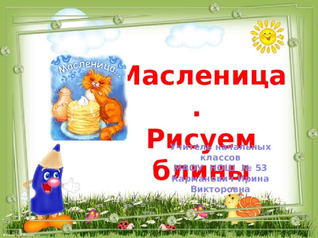 Масленица. Рисуем блины Учитель начальных классов МАОУ НОШ № 53 Карманович Ирина Викторовна  