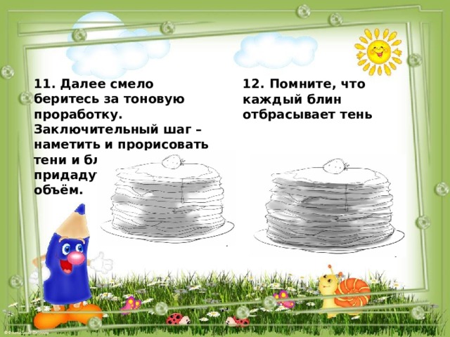 11. Далее смело беритесь за тоновую проработку. Заключительный шаг – наметить и прорисовать тени и блики, они придадут изображению объём.   12. Помните, что каждый блин отбрасывает тень  