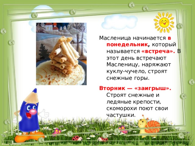 Масленица начинается в  понедельник , который называется «встреча». В этот день встречают Масленицу, наряжают куклу-чучело, строят снежные горы. Вторник — «заигрыш». Строят снежные и ледяные крепости, скоморохи поют свои частушки. 