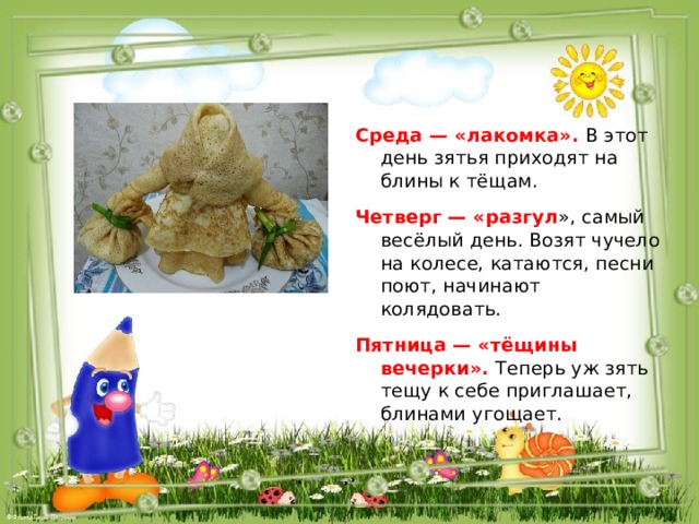 Среда — «лакомка». В этот день зятья приходят на блины к тёщам. Четверг — «разгул », самый весёлый день. Возят чучело на колесе, катаются, песни поют, начинают колядовать. Пятница — «тёщины вечерки». Теперь уж зять тещу к себе приглашает, блинами угощает. 