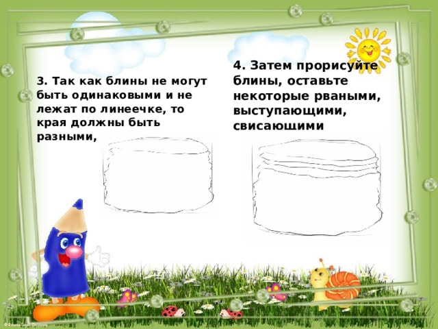 4. Затем прорисуйте блины, оставьте некоторые рваными, выступающими, свисающими  3. Так как блины не могут быть одинаковыми и не лежат по линеечке, то края должны быть разными, неровными  