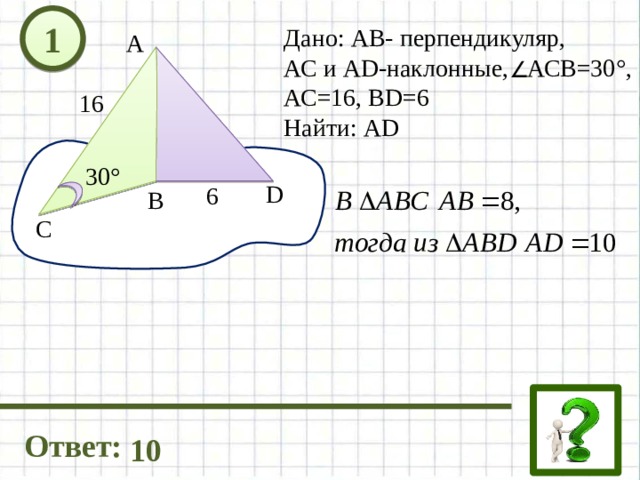 1 Дано: АВ- перпендикуляр, АС и AD-наклонные, АСВ=30°, АС=16, ВD=6 Найти: АD А 16 30° D 6 В C Ответ: 10 