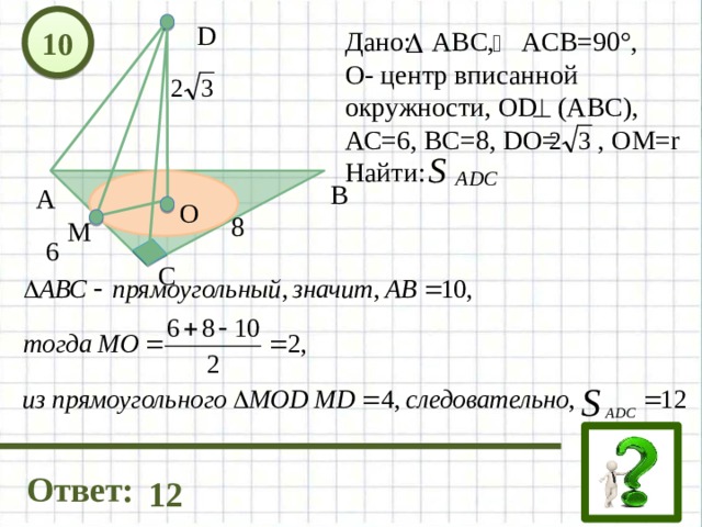 10 D Дано: АВС, ACB=90°, О- центр вписанной окружности, OD (ABC), АС=6, ВС=8, DO= , ОМ=r Найти: В А О 8 М 6 С Ответ: 12 