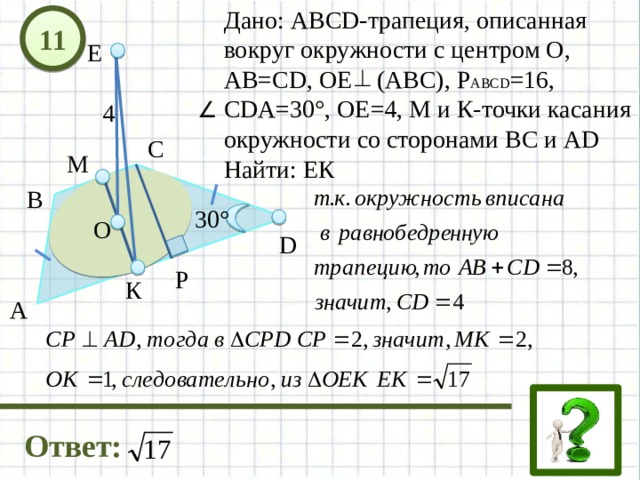 Дано: АВСD-трапеция, описанная вокруг окружности с центром О, АВ=СD, ОЕ (АВС), Р АВСD =16, СDА=30°, ОЕ=4, М и К-точки касания окружности со сторонами ВС и АD Найти: ЕК 11 Е 4 С М В 30° О D Р К А Ответ: 12 