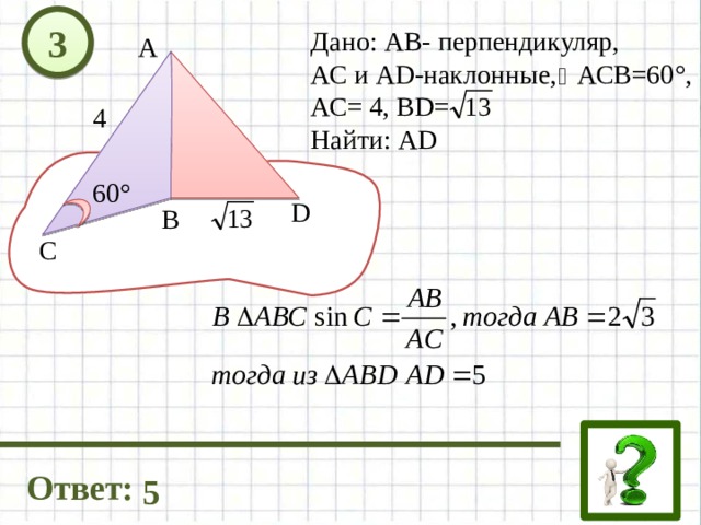 3 Дано: АВ- перпендикуляр, АС и AD-наклонные, АСВ=60°, АС= 4, ВD= Найти: АD А 4 60° D В C Ответ: 5 