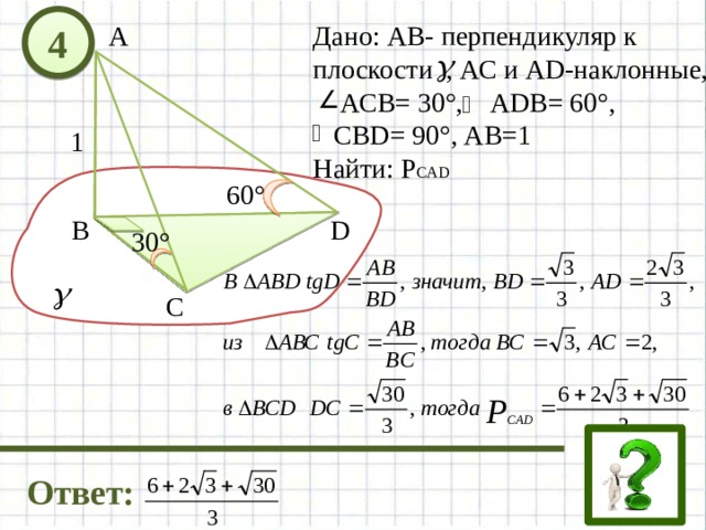4 Дано: АВ- перпендикуляр к А плоскости , АС и AD-наклонные,  АСВ= 30°, АDB= 60°,  СВD= 90°, АВ=1 Найти: Р CAD 1 60° D В 30° C Ответ: 