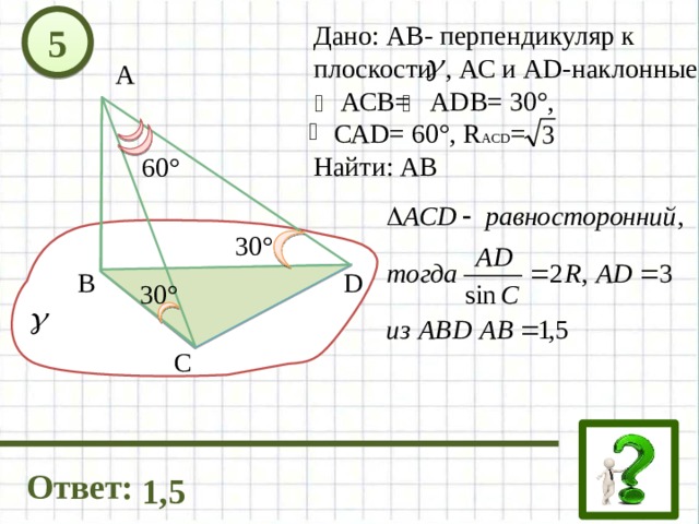 5 Дано: АВ- перпендикуляр к плоскости , АС и AD-наклонные,  АСВ= АDB= 30°,  САD= 60°, R ACD = Найти: AB А 60° 30° D В 30° C Ответ: 1,5 
