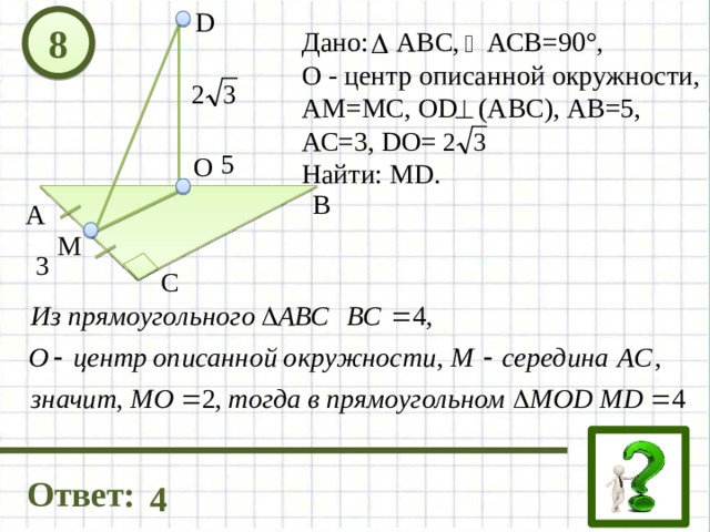 D 8 Дано: АВС, АСВ=90°, О - центр описанной окружности, АМ=МС, OD (АВС), АВ=5, АС=3, DO= Найти: МD. 5 О В А М 3 С Ответ: 4 