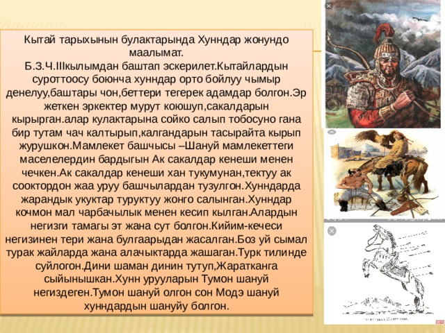 Кытай тарыхынын булактарында Хунндар жонундо маалымат. Б.З.Ч.IIIкылымдан баштап эскерилет.Кытайлардын суроттоосу боюнча хунндар орто бойлуу чымыр денелуу,баштары чон,беттери тегерек адамдар болгон.Эр жеткен эркектер мурут коюшуп,сакалдарын кырырган.алар кулактарына сойко салып тобосуно гана бир тутам чач калтырып,калгандарын тасырайта кырып журушкон.Мамлекет башчысы –Шануй мамлекеттеги маселелердин бардыгын Ак сакалдар кенеши менен чечкен.Ак сакалдар кенеши хан тукумунан,тектуу ак сооктордон жаа уруу башчылардан тузулгон.Хунндарда жарандык укуктар туруктуу жонго салынган.Хунндар кочмон мал чарбачылык менен кесип кылган.Алардын негизги тамагы эт жана сут болгон.Кийим-кечеси негизинен тери жана булгаарыдан жасалган.Боз уй сымал турак жайларда жана алачыктарда жашаган.Турк тилинде суйлогон.Дини шаман динин тутуп,Жаратканга сыйынышкан.Хунн урууларын Тумон шануй негиздеген.Тумон шануй олгон сон Модэ шануй хунндардын шануйу болгон. 