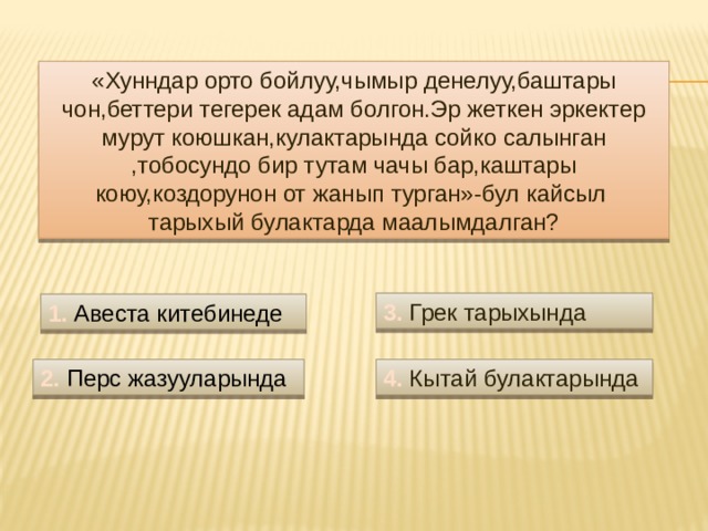 «Хунндар орто бойлуу,чымыр денелуу,баштары чон,беттери тегерек адам болгон.Эр жеткен эркектер мурут коюшкан,кулактарында сойко салынган ,тобосундо бир тутам чачы бар,каштары коюу,коздорунон от жанып турган»-бул кайсыл тарыхый булактарда маалымдалган? 3. Грек тарыхында 1. Авеста китебинеде 2. Перс жазууларында 4. Кытай булактарында 