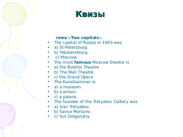 Квизы   тема « Two capitals ». The capital of Russia in 1900 was a) St-Petersburg. b) Yekaterinburg.  с ) Moscow. The most famous Moscow theatre is a) the Bolshoi Theatre. b) The Mali Theatre. c) the Grand Opera. The Kunstkammer is a) a museum. b) a prison. c) a palace. The founder of the Tretyakov Gallery was a) Ivan Tretyakov. b) Savva Morozov. c) Yuri Dolgorukiy. 