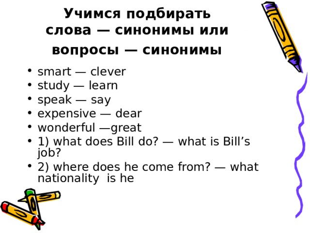 Учимся подбирать  слова — синонимы или  вопросы — синонимы  smart — clever study — learn speak — say expensive — dear wonderful —great 1) what does Bill do? — what is Bill’s  job? 2) where does he come from? — what nationality  is he  