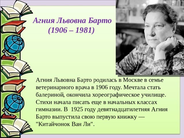 Агния Львовна Барто (1906 – 1981) Агния Львовна Барто родилась в Москве в семье ветеринарного врача в 1906 году. Мечтала стать балериной, окончила хореографическое училище. Стихи начала писать еще в начальных классах гимназии. В 1925 году девятнадцатилетняя Агния Барто выпустила свою первую книжку — 