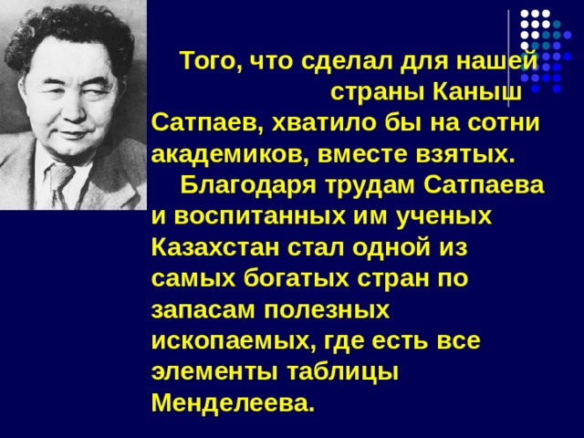  Того, что сделал для нашей страны Каныш Сатпаев, хватило бы на сотни академиков, вместе взятых.  Благодаря трудам Сатпаева и воспитанных им ученых Казахстан стал одной из самых богатых стран по запасам полезных ископаемых, где есть все элементы таблицы Менделеева. 