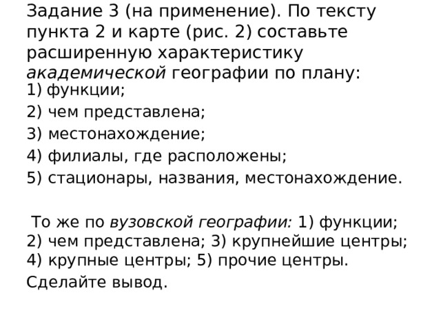 Задание 3 (на применение). По тексту пункта 2 и карте (рис. 2) составьте расширенную характеристику академической географии по плану: функции; 2) чем представлена; 3) местонахождение; 4) филиалы, где расположены; 5) ста­ционары, названия, местонахождение.  То же по вузовской географии: 1) функ­ции; 2) чем представлена; 3) крупнейшие центры; 4) крупные центры; 5) прочие центры. Сделайте вывод. 