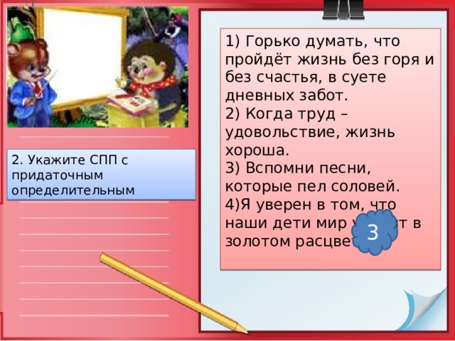 1) Горько думать, что пройдёт жизнь без горя и без счастья, в суете дневных забот. 2) Когда труд – удовольствие, жизнь хороша. 3) Вспомни песни, которые пел соловей. 4)Я уверен в том, что наши дети мир увидят в золотом расцвете 2. Укажите СПП с придаточным определительным 3 
