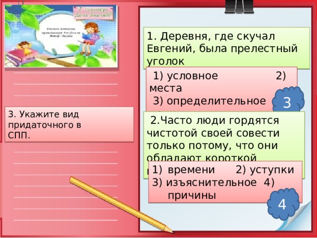 1. Деревня, где скучал Евгений, была прелестный уголок  1) условное 2) места  3) определительное 4) цели 3 3. Укажите вид придаточного в СПП.  2.Часто люди гордятся чистотой своей совести только потому, что они обладают короткой памятью. времени 2) уступки 3) изъяснительное 4) причины 4 