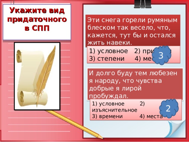 Укажите вид придаточного в СПП Эти снега горели румяным блеском так весело, что, кажется, тут бы и остался жить навеки. 1) условное 2) причины 3) степени 4) места 3 И долго буду тем любезен я народу, что чувства добрые я лирой пробуждал. 1) условное 2) изъяснительное 3) времени 4) места 2 