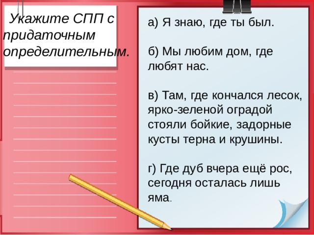   Укажите СПП с  придаточным определительным. а) Я знаю, где ты был.  б) Мы любим дом, где любят нас.  в) Там, где кончался лесок, ярко-зеленой оградой стояли бойкие, задорные кусты терна и крушины. г) Где дуб вчера ещё рос, сегодня осталась лишь яма . 
