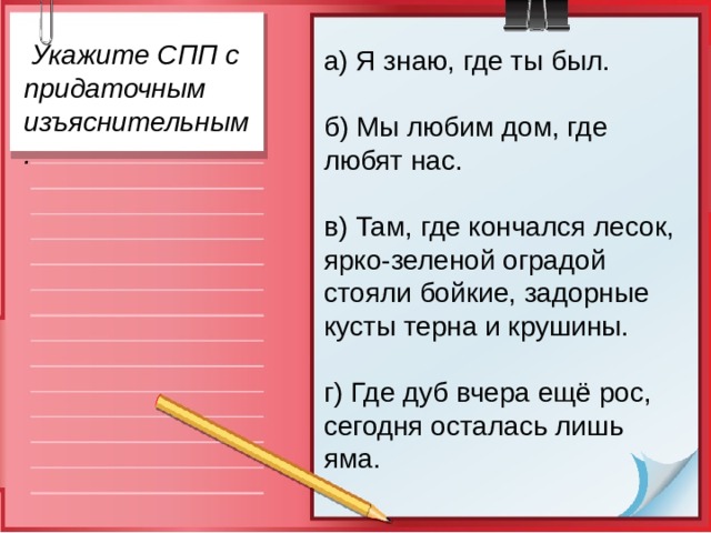  Укажите СПП с придаточным изъяснительным. а) Я знаю, где ты был.  б) Мы любим дом, где любят нас.  в) Там, где кончался лесок, ярко-зеленой оградой стояли бойкие, задорные кусты терна и крушины. г) Где дуб вчера ещё рос, сегодня осталась лишь яма. 
