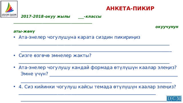  АНКЕТА-ПИКИР  2017-2018-окуу жылы ___-классы _________________________________________  окуучунун аты-жөнү Ата-энелер чогулушуна карата сиздин пикириңиз __________________________________________________________________  __________________________________________________________________ Сизге өзгөчө эмнелер жакты? __________________________________________________________________ Ата-энелер чогулушу кандай формада өтүлүшүн каалар элеңиз?  Эмне үчүн? ________________________________________________________  __________________________________________________________________ 4. Сиз кийинки чогулуш кайсы темада өтүлүшүн каалар элеңиз?____________________________________________________________  ___________________________________________________________________   Кызматташууңузга ыраазычылык билдиребиз! 