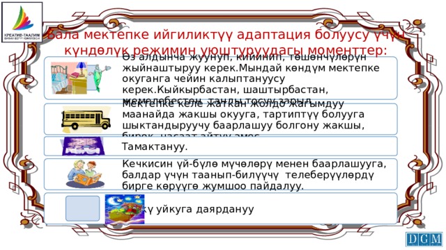 Бала мектепке ийгиликтүү адаптация болуусу үчүн күндөлүк режимин уюштуруудагы моменттер: Өз алдынча жуунуп, кийинип, төшөнчүлөрүн жыйнаштыруу керек.Мындай көндүм мектепке окуганга чейин калыптануусу керек.Кыйкырбастан, шаштырбастан, жемелебестен таңды тосуу зарыл. Мектепке келе жаткан жолдо жагымдуу маанайда жакшы окууга, тартиптүү болууга шыктандыруучу баарлашуу болгону жакшы, бирок, насаат айтуу эмес. Тамактануу. Кечкисин үй-бүлө мүчөлөрү менен баарлашууга, балдар үчүн таанып-билүүчү телеберүүлөрдү бирге көрүүгө жумшоо пайдалуу. Түнкү уйкуга даярдануу 