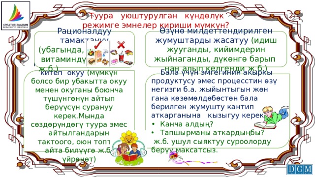  Туура уюштурулган күндөлүк  режимге эмнелер кириши мүмкүн? Өзүнө милдеттендирилген жумуштарды жасатуу (идиш жууганды, кийимдерин жыйнаганды, дүкөнгө барып нан алып келгенди ж.б.) Рационалдуу тамактануу (убагында,  витаминдүү ж.б.) Күн сайын биргелешип китеп окуу (мүмкүн болсо бир убакытта окуу менен окуганы боюнча түшүнгөнүн айтып берүүсүн сурануу керек.Мында сөздөрүндөгү туура эмес айтылгандарын тактоого, оюн топтоп айта билүүгө ж.б. үйрөнөт)  Бала үчүн эмгегинин акыркы продуктусу эмес процесстин өзү негизги б.а. жыйынтыгын жөн гана көзөмөлдөбөстөн бала берилген жумушту кантип аткарганына кызыгуу керек. •  Канча алдың? Тапшырманы аткардыңбы?  ж.б. ушул сыяктуу суроолорду берүү максатсыз. 