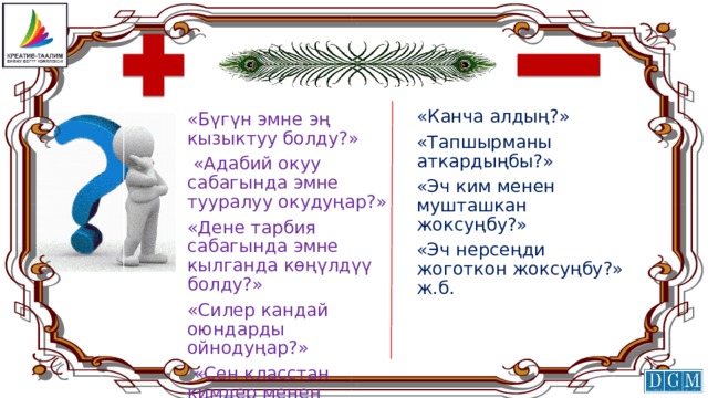 «Канча алдың?» «Тапшырманы аткардыңбы?» «Эч ким менен мушташкан жоксуңбу?» «Эч нерсеңди жоготкон жоксуңбу?» ж.б. «Бүгүн эмне эң кызыктуу болду?»  «Адабий окуу сабагында эмне тууралуу окудуңар?» «Дене тарбия сабагында эмне кылганда көңүлдүү болду?» «Силер кандай оюндарды ойнодуңар?»  «Сен класстан кимдер менен достоштуң?» ж.б . 