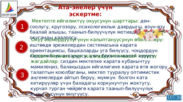 Ата-энелер үчүн эскертме:  Мектепте ийгиликтүү окуусунун шарттары: ден-соолугу, кругозору, психологиялык даярдыгы, өзүн-өзү баалай алышы, таанып-билүүчүлүк мотивдин болушу, окуганды каалоосу. 1  Окуу ишмердүүлүгүнүн калыптануусунун өбөлгөлөрү: иштөөдө эрежелердин системасына карата ориентациясы, башкаларды уга билүүсү, чоңдордун көрсөтмөсүн аткаруусу, үлгү боюнча иштей алуусу. 2 Сиздин балаңыз үчүн жагымдуу мотивация түзүүчү жагдайлар: сиздин мектепке карата кубанычтуу мамилеңиз, балаңыздын ийгилигине карата өтө жогору талаптын коюлбаганы, мектеп тууралуу оптимистик аңгемелерди айтып берүү, мүмкүн болгон ката кетирүүлөр үчүн баладагы коркунучтун жоктугу, курчап турган чөйрөгө карата таанып-билүүчүлүк кызыгуусунун өнүгүүсү. 3 