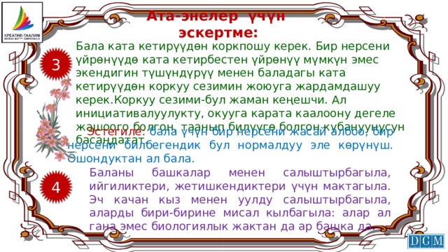 Ата-энелер үчүн эскертме: Бала ката кетирүүдөн коркпошу керек. Бир нерсени үйрөнүүдө ката кетирбестен үйрөнүү мүмкүн эмес экендигин түшүндүрүү менен баладагы ката кетирүүдөн коркуу сезимин жоюуга жардамдашуу керек.Коркуу сезими-бул жаман кеңешчи. Ал инициативалуулукту, окууга карата каалоону дегеле жашоого болгон, таанып билүүгө болгон кубануунусун басаңдатат. 3 Эстегиле: бала үчүн бир нерсени жасай албоо, бир нерсени билбегендик бул нормалдуу эле көрүнүш. Ошондуктан ал бала. Баланы башкалар менен салыштырбагыла, ийгиликтери, жетишкендиктери үчүн мактагыла. Эч качан кыз менен уулду салыштырбагыла, аларды бири-бирине мисал кылбагыла: алар ал гана эмес биологиялык жактан да ар башка да. 4 