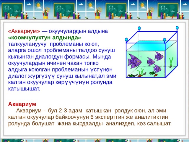 «Аквариум» — окуучулардын алдына «коомчулуктун алдында» талкуулануучу проблеманы коюп, аларга ошол проблеманы талдоо сунуш кылынган диалогдун формасы. Мында окуучулардын ичинен чакан топко алдыга коюлган проблеманын үстүнөн диалог жүргүзүү сунуш кылынат,ал эми калган окуучулар көрүүчүнүн ролунда катышышат. Аквариум  Аквариум – бул 2-3 адам катышкан ролдук оюн, ал эми калган окуучулар байкоочунун  6 эксперттин же аналитиктин ролунда болушат жана кырдаалды анализдеп, к өз салышат.   