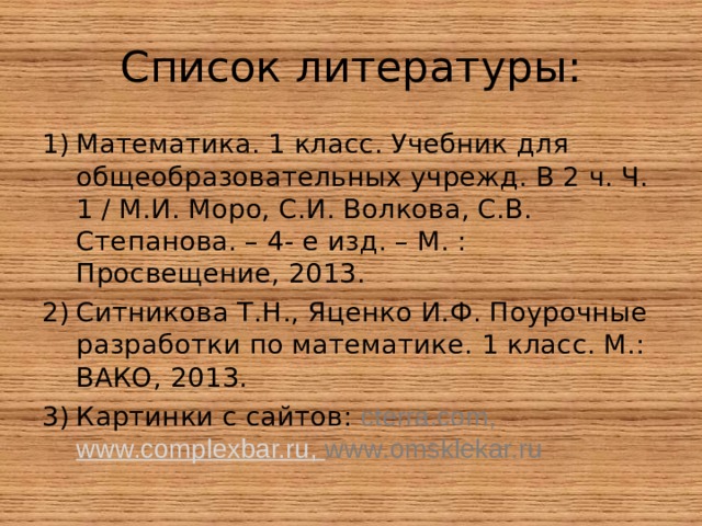 Список литературы: Математика. 1 класс. Учебник для общеобразовательных учрежд. В 2 ч. Ч. 1 / М.И. Моро, С.И. Волкова, С.В. Степанова. – 4- е изд. – М. : Просвещение, 2013. Ситникова Т.Н., Яценко И.Ф. Поурочные разработки по математике. 1 класс. М.: ВАКО, 2013. Картинки с сайтов: cterra.com , www.complexbar.ru , www.omsklekar.ru 